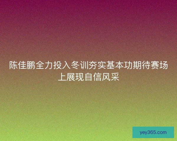 陈佳鹏全力投入冬训夯实基本功期待赛场上展现自信风采