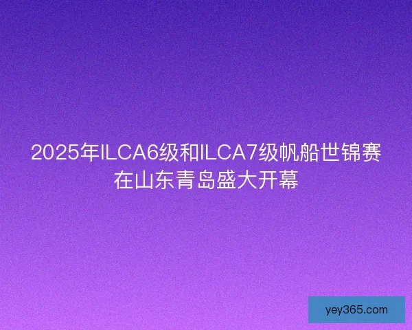 2025年ILCA6级和ILCA7级帆船世锦赛在山东青岛盛大开幕