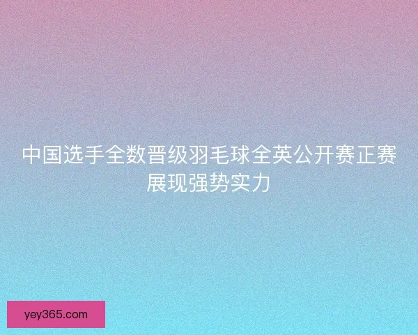 中国选手全数晋级羽毛球全英公开赛正赛展现强势实力