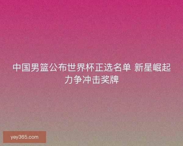 中国男篮公布世界杯正选名单 新星崛起力争冲击奖牌