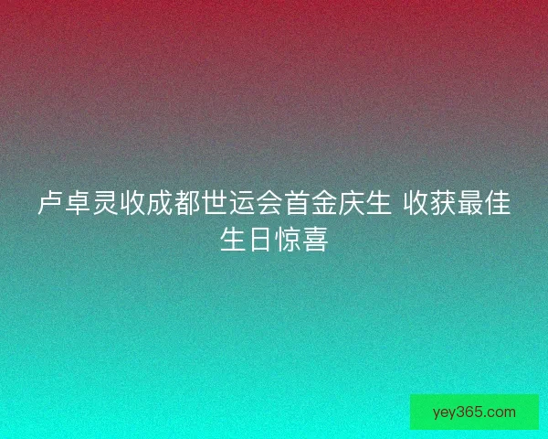 卢卓灵收成都世运会首金庆生 收获最佳生日惊喜