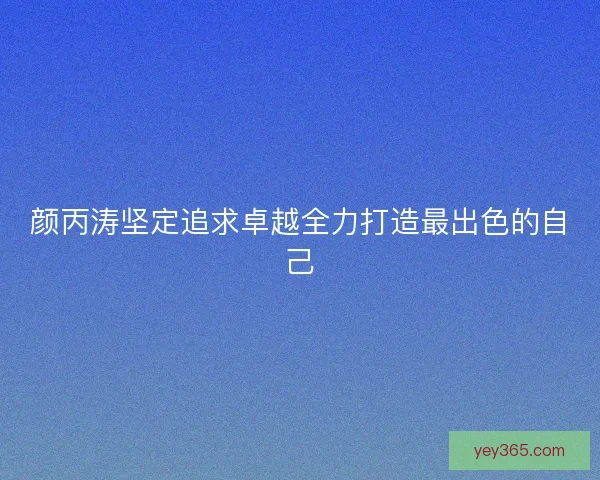 颜丙涛坚定追求卓越全力打造最出色的自己